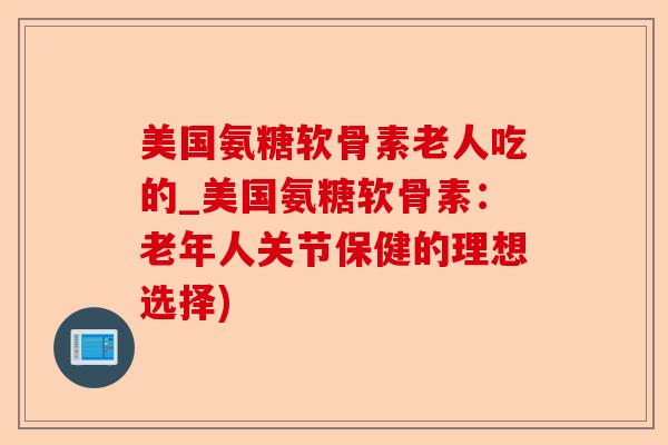 美国氨糖软骨素老人吃的_美国氨糖软骨素：老年人关节保健的理想选择)