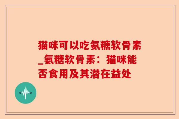 猫咪可以吃氨糖软骨素_氨糖软骨素：猫咪能否食用及其潜在益处