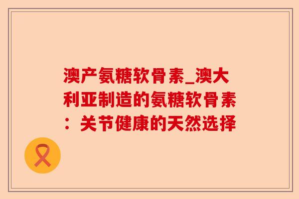 澳产氨糖软骨素_澳大利亚制造的氨糖软骨素：关节健康的天然选择