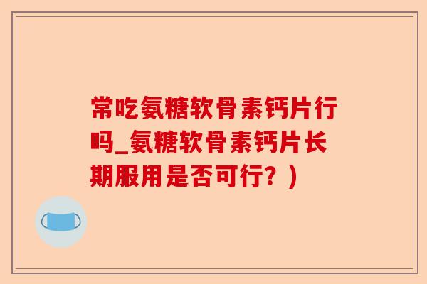 常吃氨糖软骨素钙片行吗_氨糖软骨素钙片长期服用是否可行？)