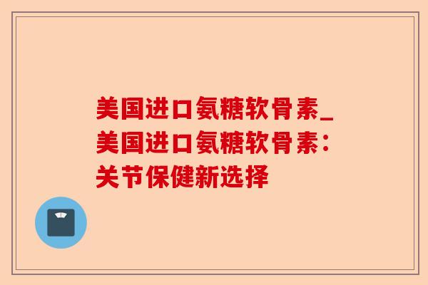 美国进口氨糖软骨素_美国进口氨糖软骨素：关节保健新选择