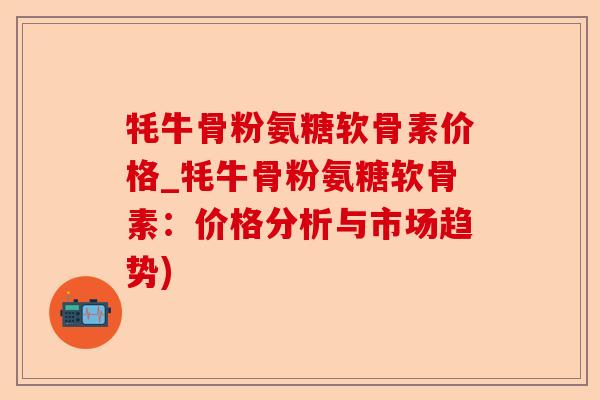 牦牛骨粉氨糖软骨素价格_牦牛骨粉氨糖软骨素：价格分析与市场趋势)