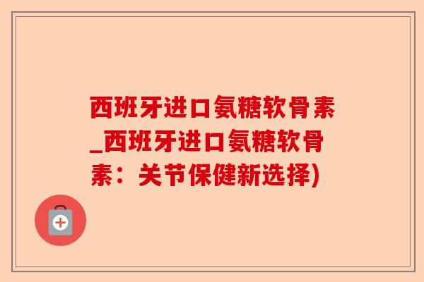 西班牙进口氨糖软骨素_西班牙进口氨糖软骨素：关节保健新选择)