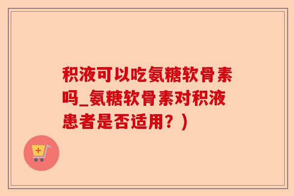 积液可以吃氨糖软骨素吗_氨糖软骨素对积液患者是否适用？)