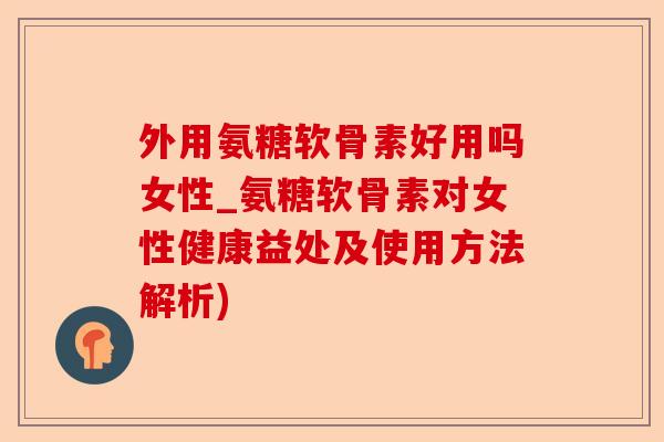 外用氨糖软骨素好用吗女性_氨糖软骨素对女性健康益处及使用方法解析)