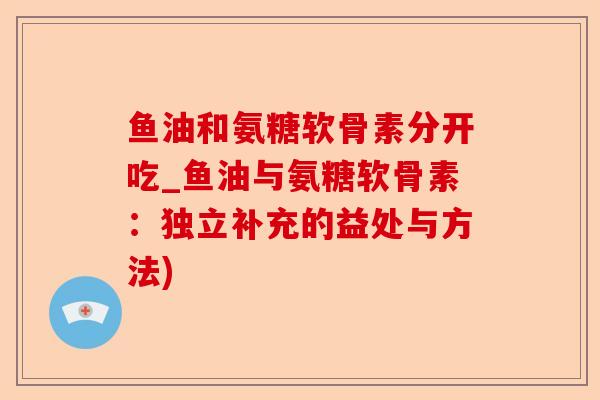 鱼油和氨糖软骨素分开吃_鱼油与氨糖软骨素：独立补充的益处与方法)