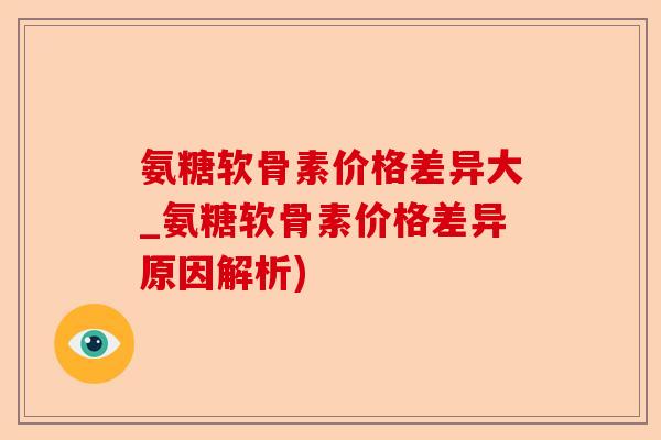 氨糖软骨素价格差异大_氨糖软骨素价格差异原因解析)