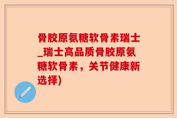 骨胶原氨糖软骨素瑞士_瑞士高品质骨胶原氨糖软骨素，关节健康新选择)