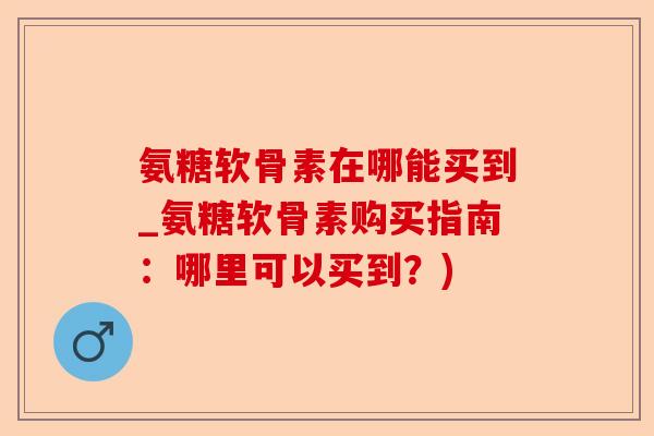 氨糖软骨素在哪能买到_氨糖软骨素购买指南：哪里可以买到？)