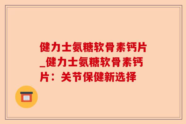 健力士氨糖软骨素钙片_健力士氨糖软骨素钙片：关节保健新选择