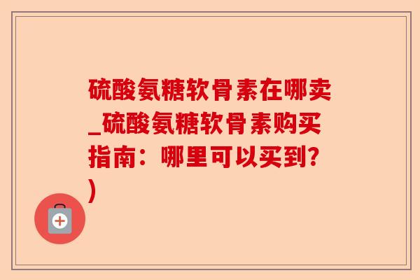 硫酸氨糖软骨素在哪卖_硫酸氨糖软骨素购买指南：哪里可以买到？)