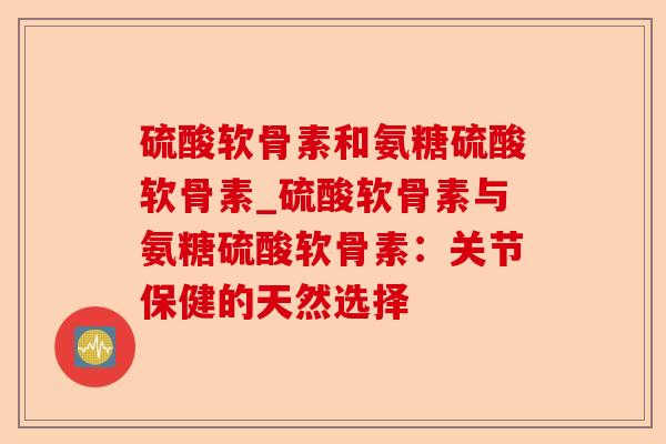 硫酸软骨素和氨糖硫酸软骨素_硫酸软骨素与氨糖硫酸软骨素：关节保健的天然选择