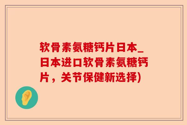 软骨素氨糖钙片日本_日本进口软骨素氨糖钙片，关节保健新选择)