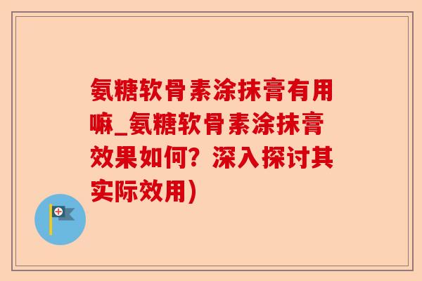 氨糖软骨素涂抹膏有用嘛_氨糖软骨素涂抹膏效果如何？深入探讨其实际效用)