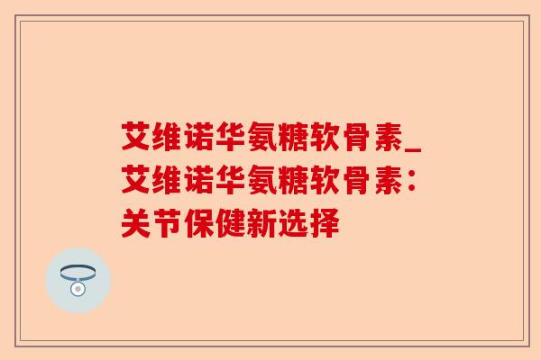 艾维诺华氨糖软骨素_艾维诺华氨糖软骨素：关节保健新选择