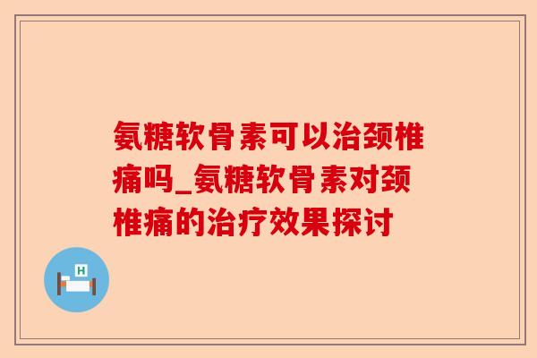 氨糖软骨素可以颈椎痛吗_氨糖软骨素对颈椎痛的效果探讨