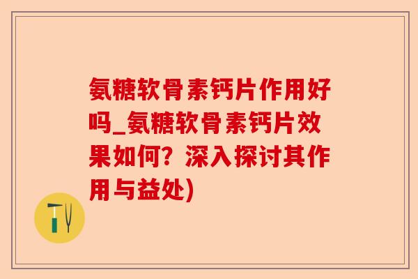 氨糖软骨素钙片作用好吗_氨糖软骨素钙片效果如何？深入探讨其作用与益处)