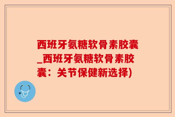 西班牙氨糖软骨素胶囊_西班牙氨糖软骨素胶囊：关节保健新选择)