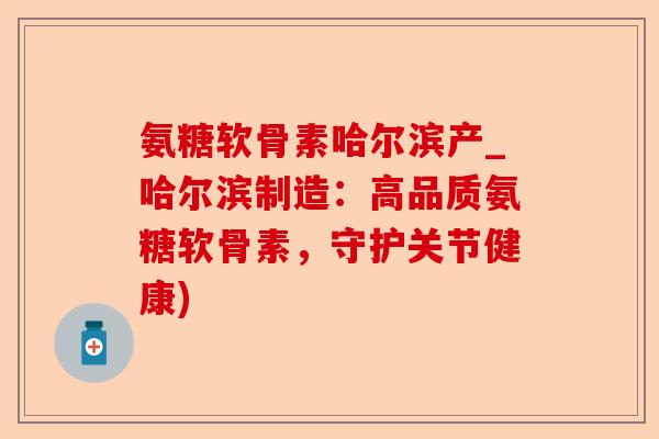 氨糖软骨素哈尔滨产_哈尔滨制造：高品质氨糖软骨素，守护关节健康)