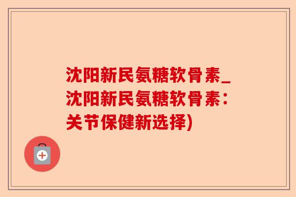 沈阳新民氨糖软骨素_沈阳新民氨糖软骨素：关节保健新选择)