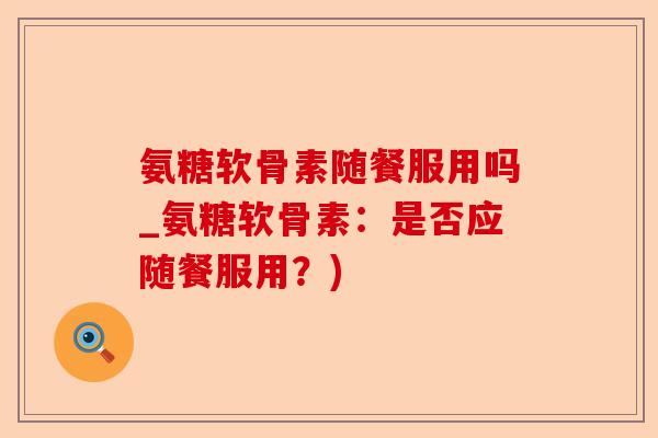 氨糖软骨素随餐服用吗_氨糖软骨素：是否应随餐服用？)