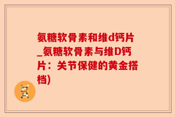 氨糖软骨素和维d钙片_氨糖软骨素与维D钙片：关节保健的黄金搭档)