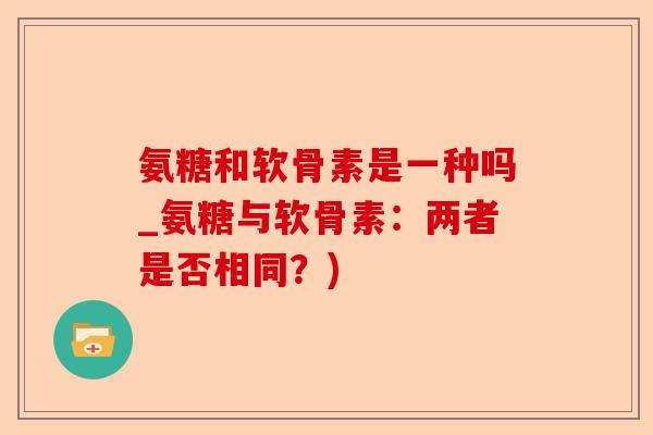 氨糖和软骨素是一种吗_氨糖与软骨素：两者是否相同？)