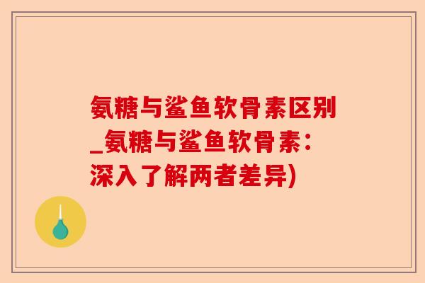 氨糖与鲨鱼软骨素区别_氨糖与鲨鱼软骨素：深入了解两者差异)
