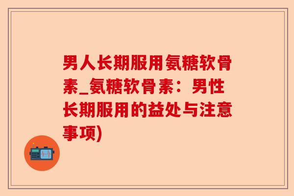 男人长期服用氨糖软骨素_氨糖软骨素：男性长期服用的益处与注意事项)
