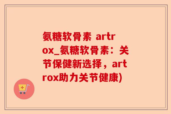 氨糖软骨素 artrox_氨糖软骨素：关节保健新选择，artrox助力关节健康)