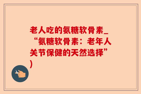 老人吃的氨糖软骨素_“氨糖软骨素：老年人关节保健的天然选择”)