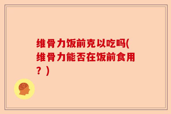 维骨力饭前克以吃吗(维骨力能否在饭前食用？)