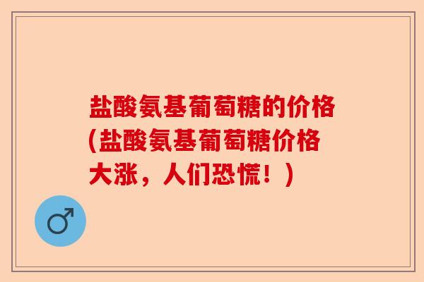 盐酸氨基葡萄糖的价格(盐酸氨基葡萄糖价格大涨，人们恐慌！)