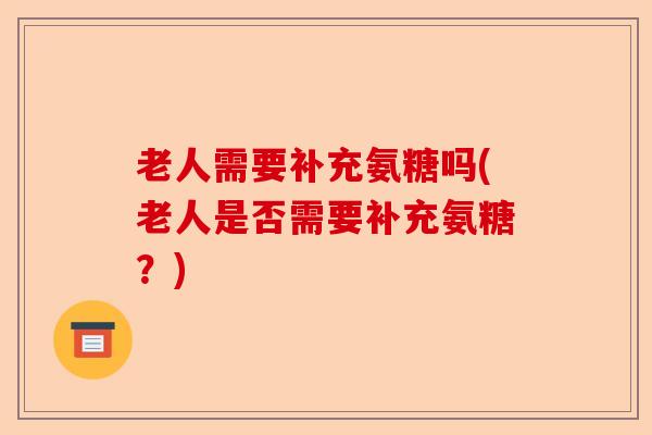 老人需要补充氨糖吗(老人是否需要补充氨糖？)