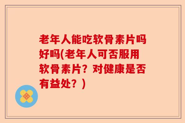 老年人能吃软骨素片吗好吗(老年人可否服用软骨素片？对健康是否有益处？)