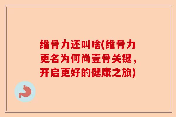 维骨力还叫啥(维骨力更名为何尚壹骨关键，开启更好的健康之旅)