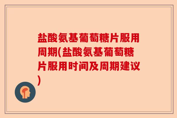 盐酸氨基葡萄糖片服用周期(盐酸氨基葡萄糖片服用时间及周期建议)