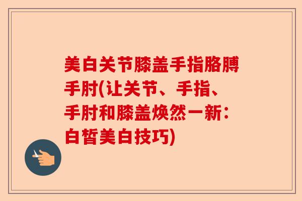 美白关节膝盖手指胳膊手肘(让关节、手指、手肘和膝盖焕然一新:白皙美白技巧) 美白关节膝盖手指胳膊手肘(让关节、手指、手肘和膝盖焕然一新:白皙美白技巧)