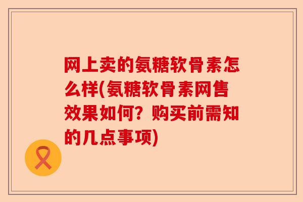 网上卖的氨糖软骨素怎么样(氨糖软骨素网售效果如何？购买前需知的几点事项)