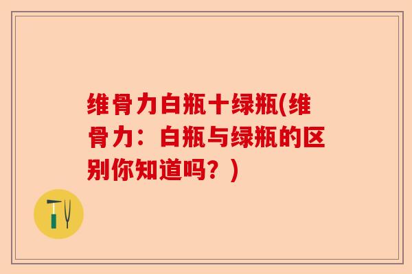 维骨力白瓶十绿瓶(维骨力:白瓶与绿瓶的区别你知道吗?) 维骨力白瓶十绿瓶(维骨力:白瓶与绿瓶的区别你知道吗?)