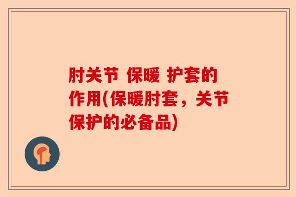 肘关节 保暖 护套的作用(保暖肘套，关节保护的必备品)