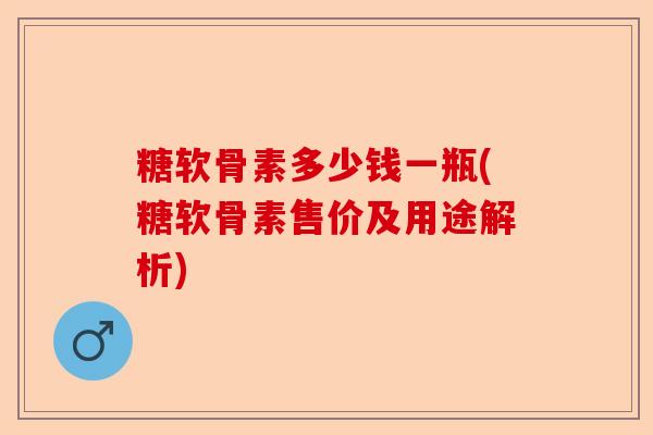 糖软骨素多少钱一瓶(糖软骨素售价及用途解析) 糖软骨素多少钱一瓶(糖软骨素售价及用途解析)