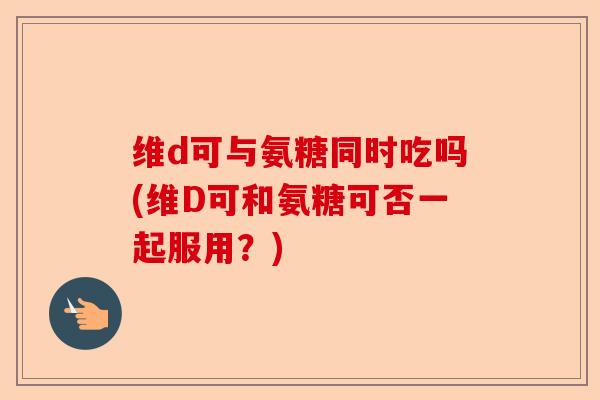 维d可与氨糖同时吃吗(维D可和氨糖可否一起服用？)