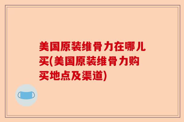 美国原装维骨力在哪儿买(美国原装维骨力购买地点及渠道)