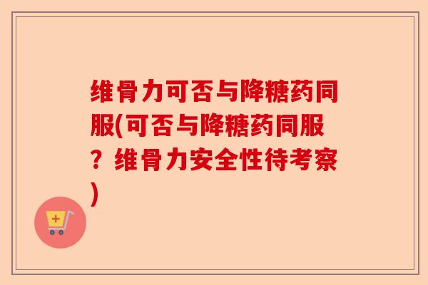 维骨力可否与降糖药同服(可否与降糖药同服？维骨力安全性待考察)