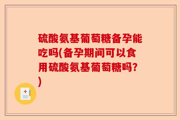 硫酸氨基葡萄糖备孕能吃吗(备孕期间可以食用硫酸氨基葡萄糖吗？)