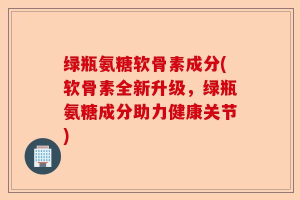 绿瓶氨糖软骨素成分(软骨素全新升级，绿瓶氨糖成分助力健康关节)