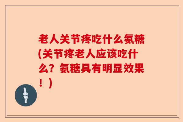 老人关节疼吃什么氨糖(关节疼老人应该吃什么？氨糖具有明显效果！)