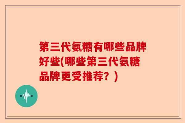 第三代氨糖有哪些品牌好些(哪些第三代氨糖品牌更受推荐？)