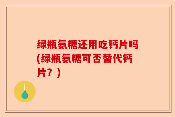 绿瓶氨糖还用吃钙片吗(绿瓶氨糖可否替代钙片？)